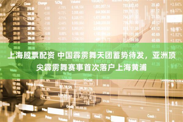 上海股票配资 中国霹雳舞天团蓄势待发，亚洲顶尖霹雳舞赛事首次落户上海黄浦