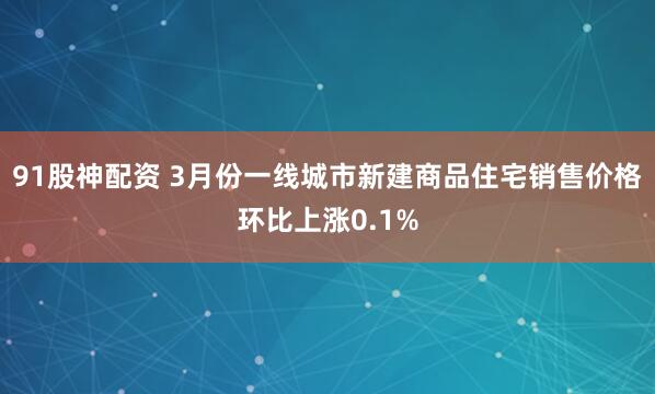 91股神配资 3月份一线城市新建商品住宅销售价格环比上涨0.1%