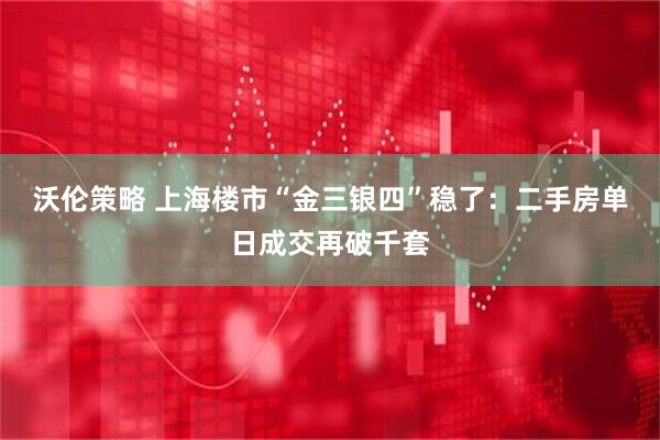 沃伦策略 上海楼市“金三银四”稳了：二手房单日成交再破千套