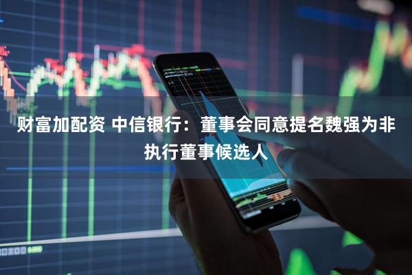 财富加配资 中信银行：董事会同意提名魏强为非执行董事候选人