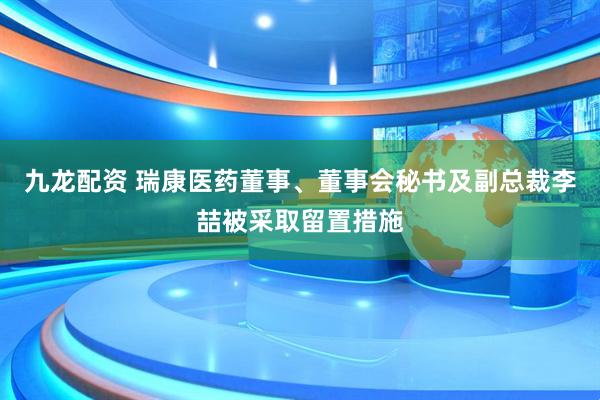 九龙配资 瑞康医药董事、董事会秘书及副总裁李喆被采取留置措施