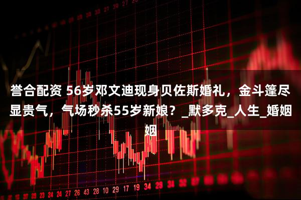 誉合配资 56岁邓文迪现身贝佐斯婚礼，金斗篷尽显贵气，气场秒杀55岁新娘？_默多克_人生_婚姻
