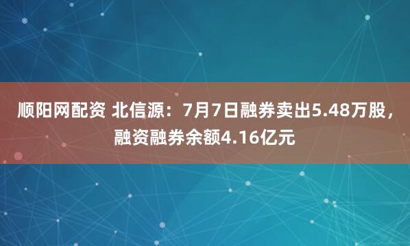 顺阳网配资 北信源：7月7日融券卖出5.48万股，融资融券余额4.16亿元