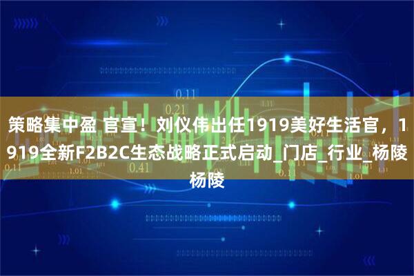 策略集中盈 官宣！刘仪伟出任1919美好生活官，1919全新F2B2C生态战略正式启动_门店_行业_杨陵
