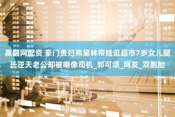 赢翻网配资 豪门贵妇熊黛林带娃逛超市7岁女儿腿长逆天老公却被嘲像司机_郭可颂_网友_双胞胎