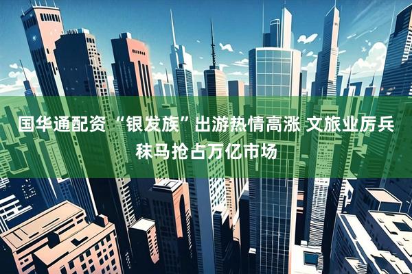 国华通配资 “银发族”出游热情高涨 文旅业厉兵秣马抢占万亿市场
