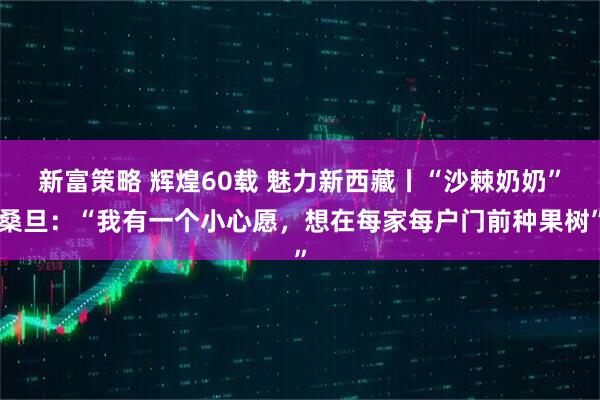 新富策略 辉煌60载 魅力新西藏丨“沙棘奶奶”桑旦：“我有一个小心愿，想在每家每户门前种果树”