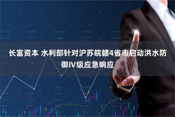 长富资本 水利部针对沪苏皖赣4省市启动洪水防御Ⅳ级应急响应