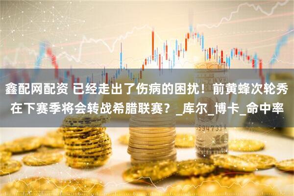鑫配网配资 已经走出了伤病的困扰！前黄蜂次轮秀在下赛季将会转战希腊联赛？_库尔_博卡_命中率