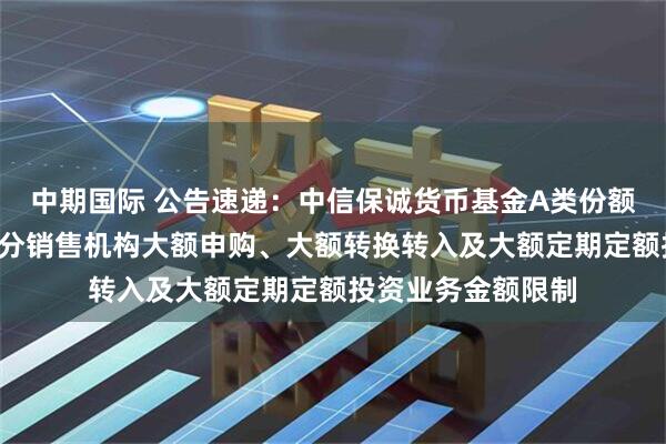 中期国际 公告速递：中信保诚货币基金A类份额和B类份额调整部分销售机构大额申购、大额转换转入及大额定期定额投资业务金额限制