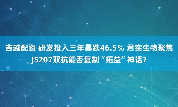吉越配资 研发投入三年暴跌46.5％ 君实生物聚焦JS207双抗能否复制“拓益”神话？