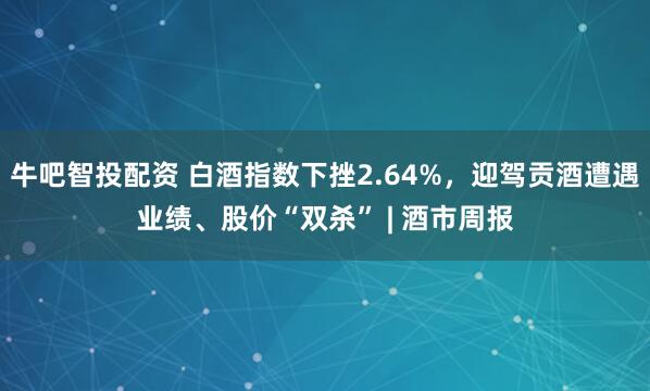 牛吧智投配资 白酒指数下挫2.64%，迎驾贡酒遭遇业绩、股价“双杀” | 酒市周报