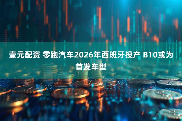 壹元配资 零跑汽车2026年西班牙投产 B10或为首发车型