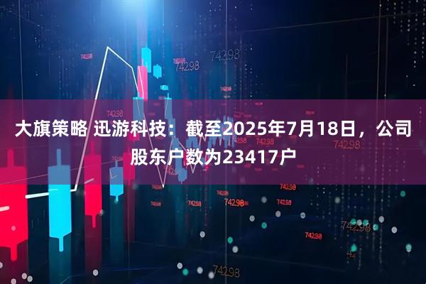 大旗策略 迅游科技：截至2025年7月18日，公司股东户数为23417户