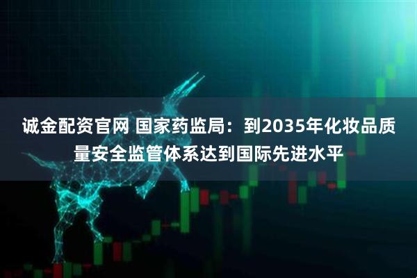 诚金配资官网 国家药监局：到2035年化妆品质量安全监管体系达到国际先进水平