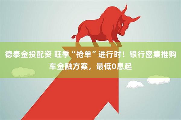 德泰金投配资 旺季“抢单”进行时！银行密集推购车金融方案，最低0息起