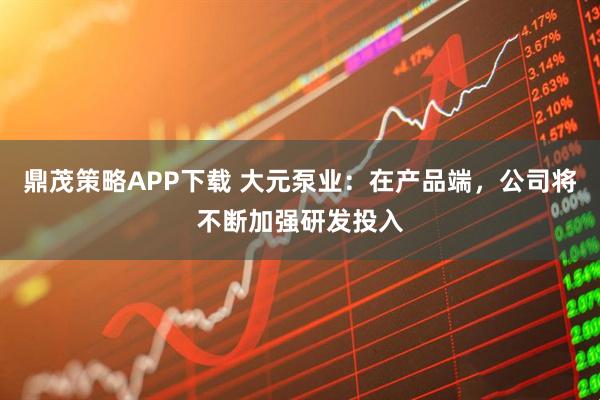 鼎茂策略APP下载 大元泵业：在产品端，公司将不断加强研发投入