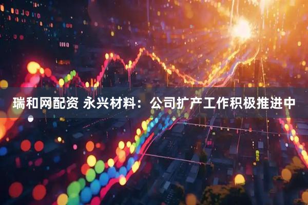 瑞和网配资 永兴材料：公司扩产工作积极推进中