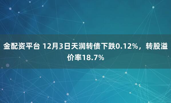 金配资平台 12月3日天润转债下跌0.12%，转股溢价率18.7%