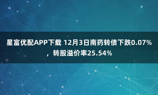 星富优配APP下载 12月3日南药转债下跌0.07%,转股溢价率25.54%