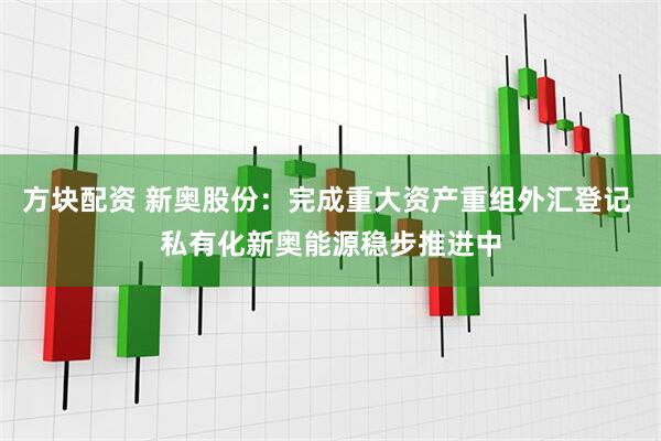方块配资 新奥股份：完成重大资产重组外汇登记 私有化新奥能源稳步推进中