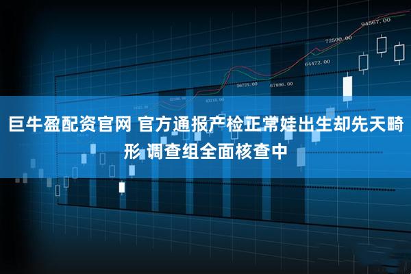 巨牛盈配资官网 官方通报产检正常娃出生却先天畸形 调查组全面核查中