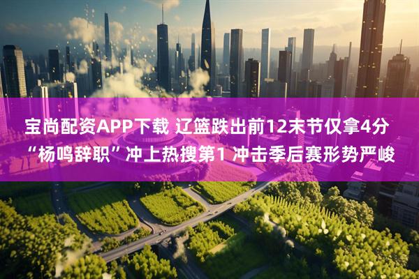 宝尚配资APP下载 辽篮跌出前12末节仅拿4分 “杨鸣辞职”冲上热搜第1 冲击季后赛形势严峻