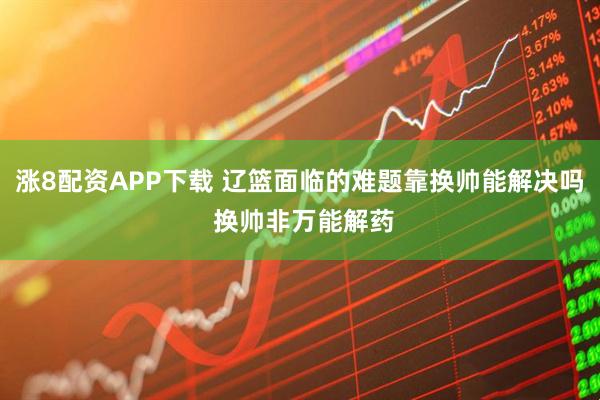 涨8配资APP下载 辽篮面临的难题靠换帅能解决吗 换帅非万能解药