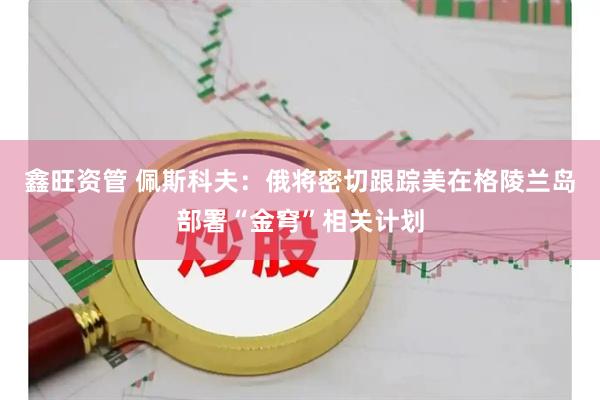 鑫旺资管 佩斯科夫：俄将密切跟踪美在格陵兰岛部署“金穹”相关计划