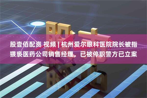 股壹佰配资 视频 | 杭州爱尔眼科医院院长被指猥亵医药公司销售经理，已被停职警方已立案