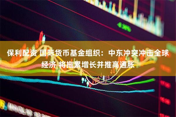 保利配资 国际货币基金组织：中东冲突冲击全球经济 将拖累增长并推高通胀
